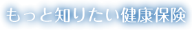 もっと知りたい健康保険